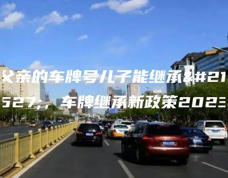 父亲的车牌号儿子能继承吗，车牌继承新政策2023