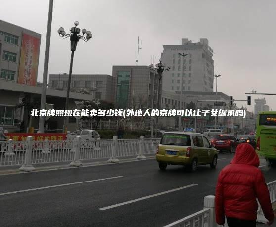 北京牌照现在能卖多少钱(外地人的京牌可以让子女继承吗)