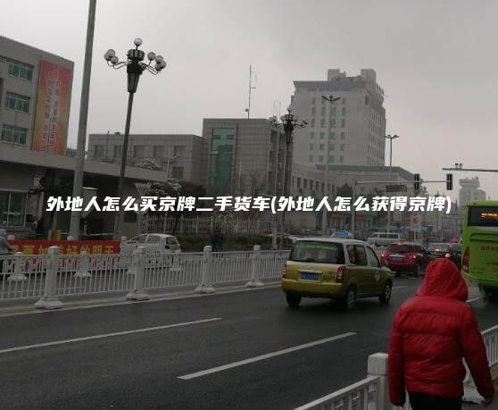 外地人怎么买京牌二手货车(外地人怎么获得京牌)