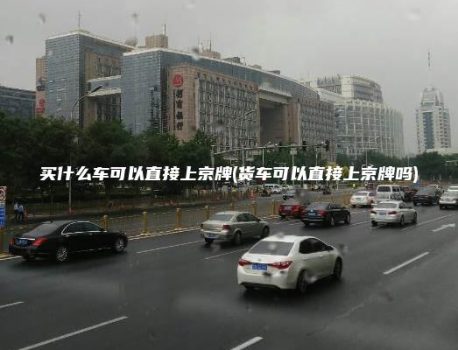 买什么车可以直接上京牌(货车可以直接上京牌吗)