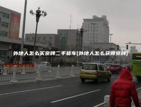 外地人怎么买京牌二手货车(外地人怎么获得京牌)