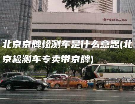 北京京牌检测车是什么意思(北京检测车专卖带京牌)