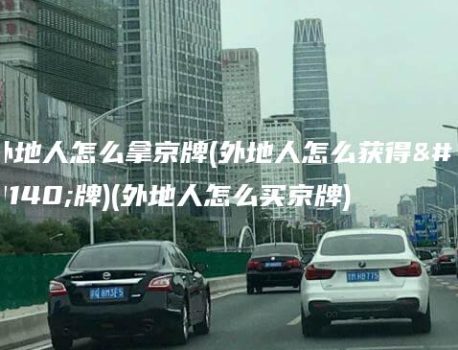 外地人怎么拿京牌(外地人怎么获得京牌)(外地人怎么买京牌)