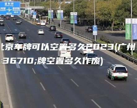 北京车牌可以空置多久2023(广州车牌空置多久作废)