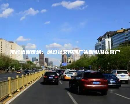 京牌出租市场：通过社交媒体广告吸引潜在客户