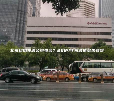 北京租用车牌公司电话？2024年京牌值多少钱呀