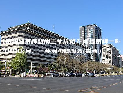 北京燃油京牌租用三年价格？闲置京牌一个月、一年多少钱曝光(最新）