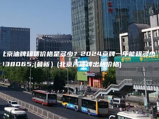 北京油牌租赁价格是多少？2024京牌一年能租多少钱(最新）(北京汽油牌出租价格)