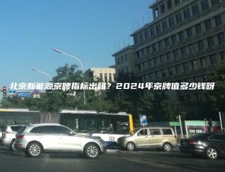 北京新能源京牌指标出租？2024年京牌值多少钱呀