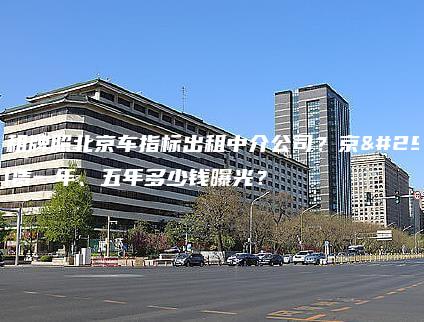 北京租牌照北京车指标出租中介公司？京牌租赁一年、五年多少钱曝光？