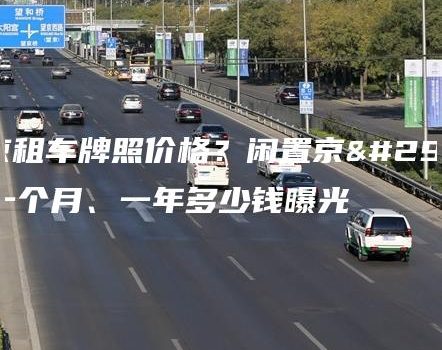 北京租车牌照价格？闲置京牌一个月、一年多少钱曝光