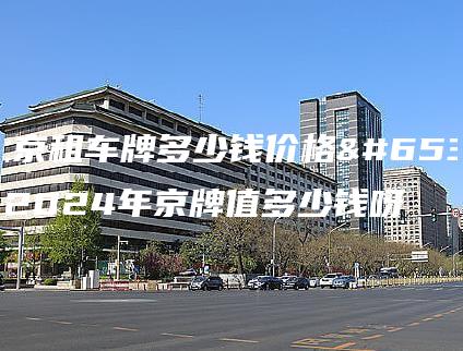 北京租车牌多少钱价格？2024年京牌值多少钱呀