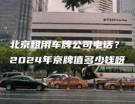 北京租用车牌公司电话？2024年京牌值多少钱呀