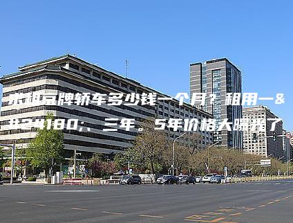 求租京牌轿车多少钱一个月？租用一年、三年。5年价格大曝光了