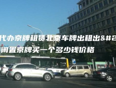 专业代办京牌租赁北京车牌出租出售？闲置京牌买一个多少钱价格