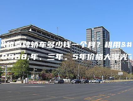 求租京牌轿车多少钱一个月？租用一年、三年。5年价格大曝光了