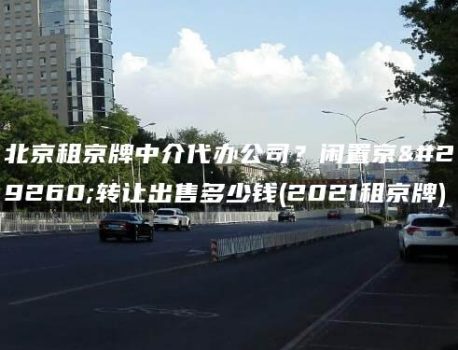 北京租京牌中介代办公司？闲置京牌转让出售多少钱(2021租京牌)