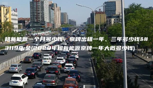 租新能源一个月多少钱、京牌出租一年、三年多少钱租金(2020年租新能源京牌一年大概多少钱)