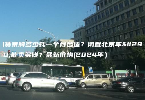 租赁京牌多少钱一个月合适？闲置北京车牌能卖多钱？最新价格(2024年）