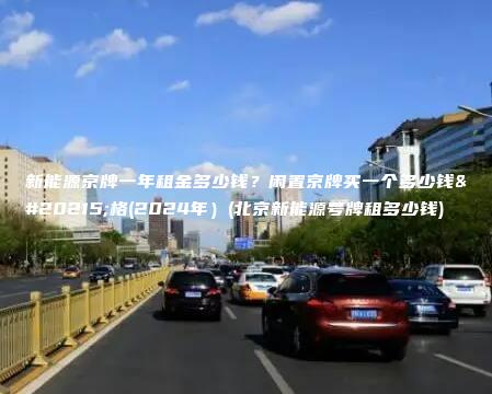 新能源京牌一年租金多少钱？闲置京牌买一个多少钱价格(2024年）(北京新能源号牌租多少钱)