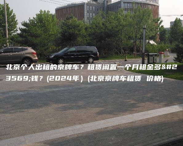 北京个人出租的京牌车？租赁闲置一个月租金多少钱？(2024年）(北京京牌车租赁 价格)