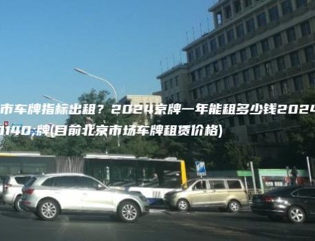 北京市车牌指标出租？2024京牌一年能租多少钱2024年京牌(目前北京市场车牌租赁价格)