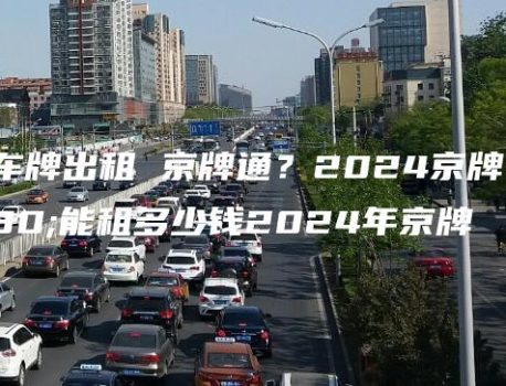 北京车牌出租 京牌通？2024京牌一年能租多少钱2024年京牌