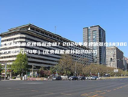 北京新能源京牌指标出租？2024年京牌值多少钱呀(2024年）(北京新能源补贴2024)