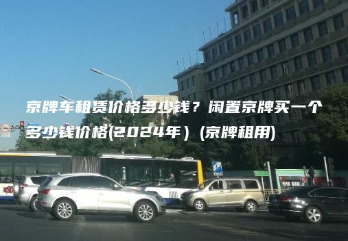 京牌车租赁价格多少钱？闲置京牌买一个多少钱价格(2024年）(京牌租用)