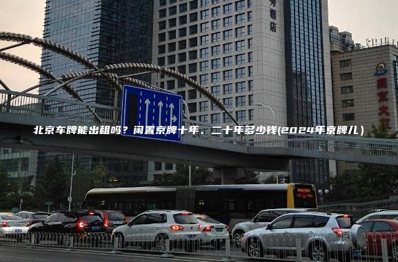 北京车牌能出租吗？闲置京牌十年、二十年多少钱(2024年京牌儿）