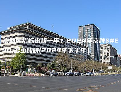 北京油牌指标出租一年？2024年京牌值多少钱呀(2024年下半年）