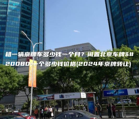 租一辆京牌车多少钱一个月？闲置北京车牌买一个多少钱价格(2024年京牌转让)