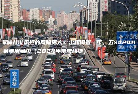 租车牌儿谁承担的风险更大？出租闲置一年、五年租金费用多少（2024年京牌租赁）