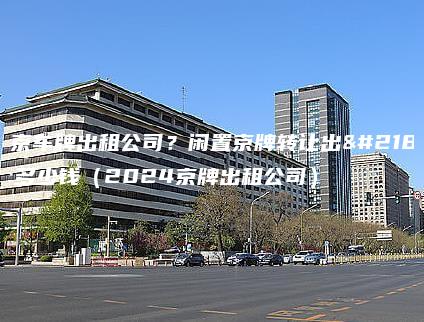 北京车牌出租公司？闲置京牌转让出售多少钱（2024京牌出租公司）