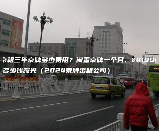 北京租三年京牌多少费用？闲置京牌一个月、一年多少钱曝光（2024京牌出租公司）