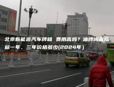 北京新能源汽车牌租 费用高吗？油牌闲置指标一年、三年价格多少(2024年）