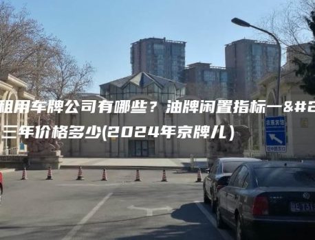 北京租用车牌公司有哪些？油牌闲置指标一年、三年价格多少(2024年京牌儿）