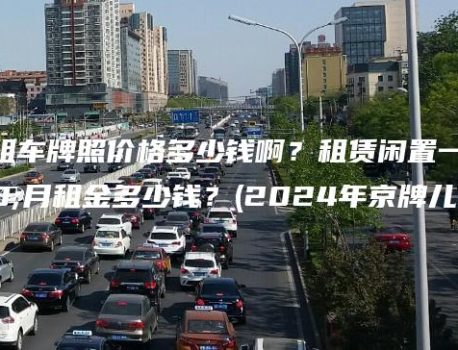 北京租车牌照价格多少钱啊？租赁闲置一个月租金多少钱？(2024年京牌儿）