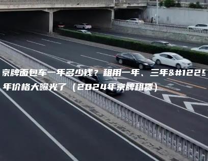 租京牌面包车一年多少钱？租用一年、三年。5年价格大曝光了（2024年京牌租赁）