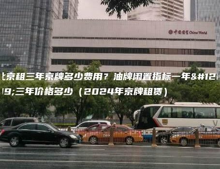 北京租三年京牌多少费用？油牌闲置指标一年、三年价格多少（2024年京牌租赁）