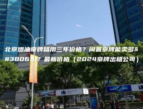 北京燃油京牌租用三年价格？闲置京牌能卖多钱？最新价格（2024京牌出租公司）