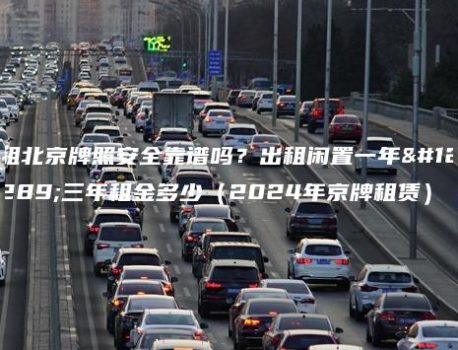 租北京牌照安全靠谱吗？出租闲置一年、三年租金多少（2024年京牌租赁）