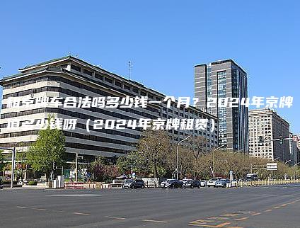 租京牌车合法吗多少钱一个月？2024年京牌值多少钱呀（2024年京牌租赁）