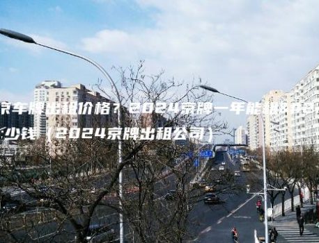 北京车牌出租价格？2024京牌一年能租多少钱（2024京牌出租公司）