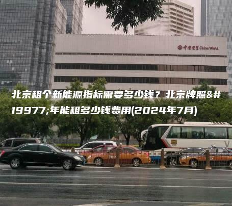 北京租个新能源指标需要多少钱？北京牌照三年能租多少钱费用(2024年7月)