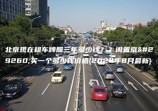 北京现在租车牌照三年多少钱？？闲置京牌买一个多少钱价格(2024年8月最新)