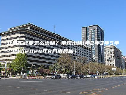 北京车牌要怎么出租？京牌出租1年2年3年5年多少钱(2024年8月底最新）