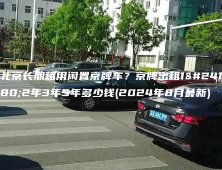 北京长期租用闲置京牌车？京牌出租1年2年3年5年多少钱(2024年8月最新)