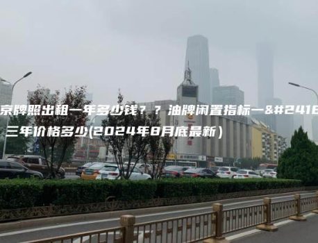 北京牌照出租一年多少钱？？油牌闲置指标一年、三年价格多少(2024年8月底最新）