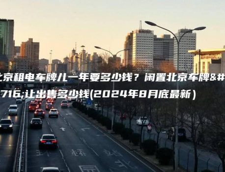 北京租电车牌儿一年要多少钱？闲置北京车牌转让出售多少钱(2024年8月底最新）